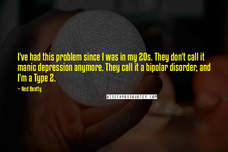 Ned Beatty Quotes: I've had this problem since I was in my 20s. They don't call it manic depression anymore. They call it a bipolar disorder, and I'm a Type 2.
