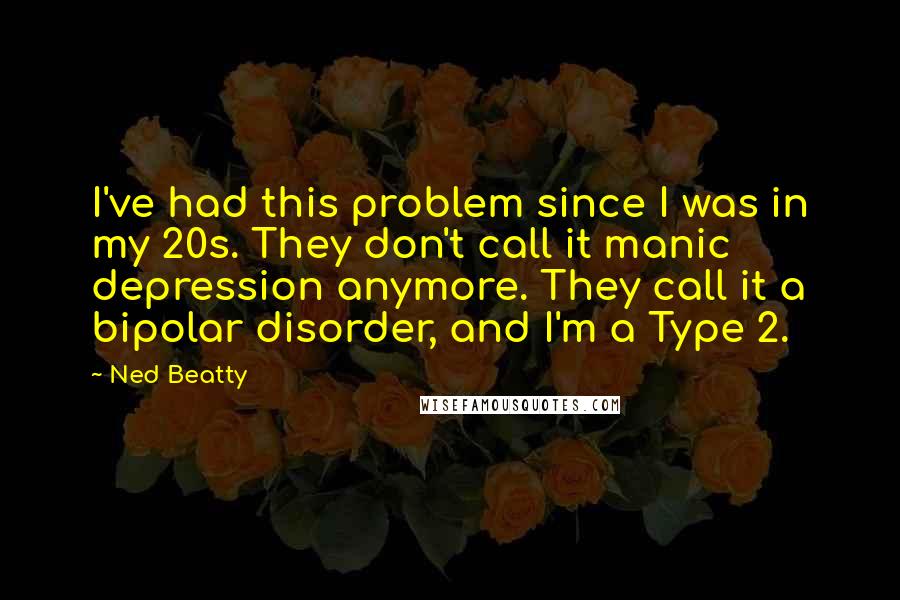 Ned Beatty Quotes: I've had this problem since I was in my 20s. They don't call it manic depression anymore. They call it a bipolar disorder, and I'm a Type 2.