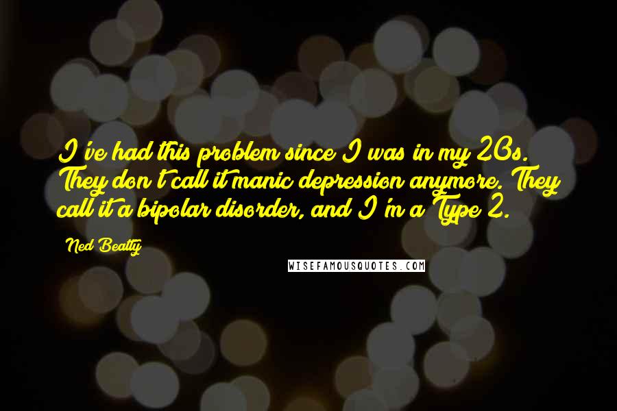 Ned Beatty Quotes: I've had this problem since I was in my 20s. They don't call it manic depression anymore. They call it a bipolar disorder, and I'm a Type 2.