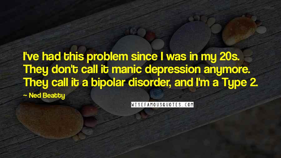 Ned Beatty Quotes: I've had this problem since I was in my 20s. They don't call it manic depression anymore. They call it a bipolar disorder, and I'm a Type 2.