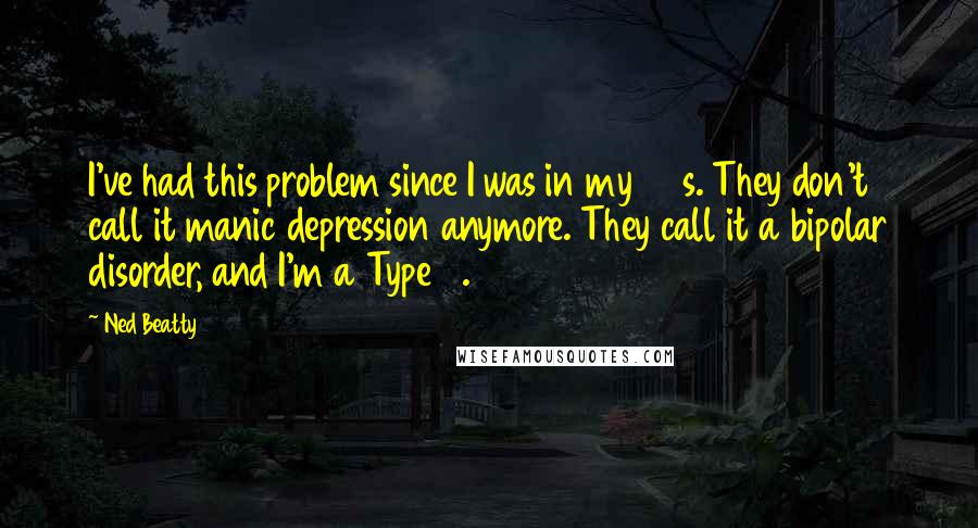 Ned Beatty Quotes: I've had this problem since I was in my 20s. They don't call it manic depression anymore. They call it a bipolar disorder, and I'm a Type 2.