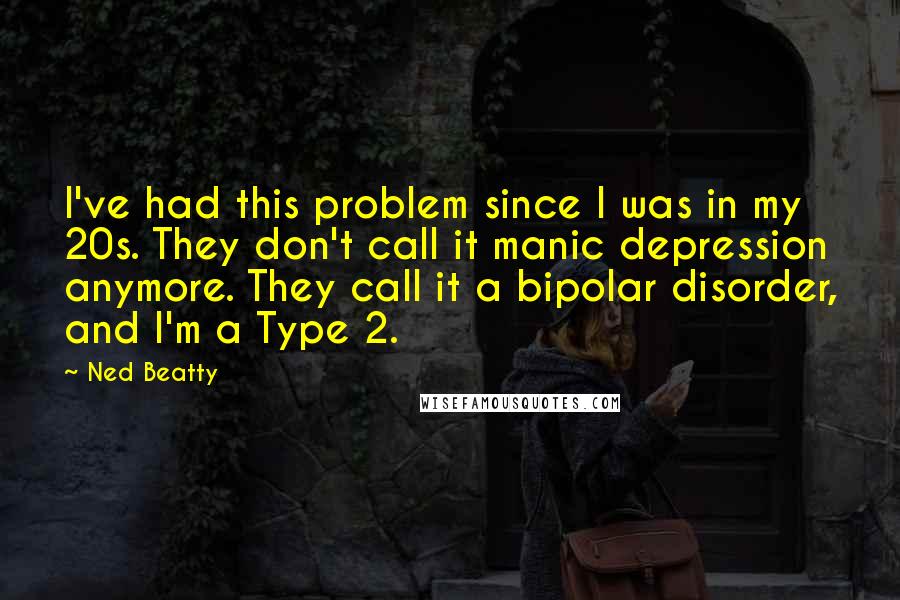 Ned Beatty Quotes: I've had this problem since I was in my 20s. They don't call it manic depression anymore. They call it a bipolar disorder, and I'm a Type 2.