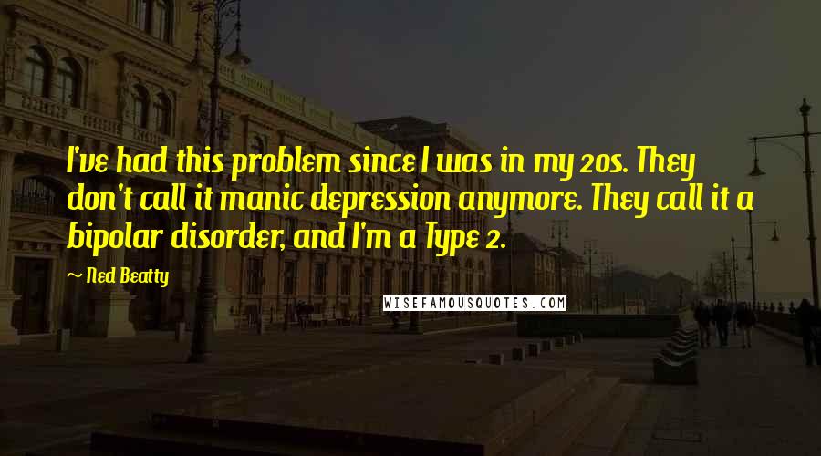 Ned Beatty Quotes: I've had this problem since I was in my 20s. They don't call it manic depression anymore. They call it a bipolar disorder, and I'm a Type 2.