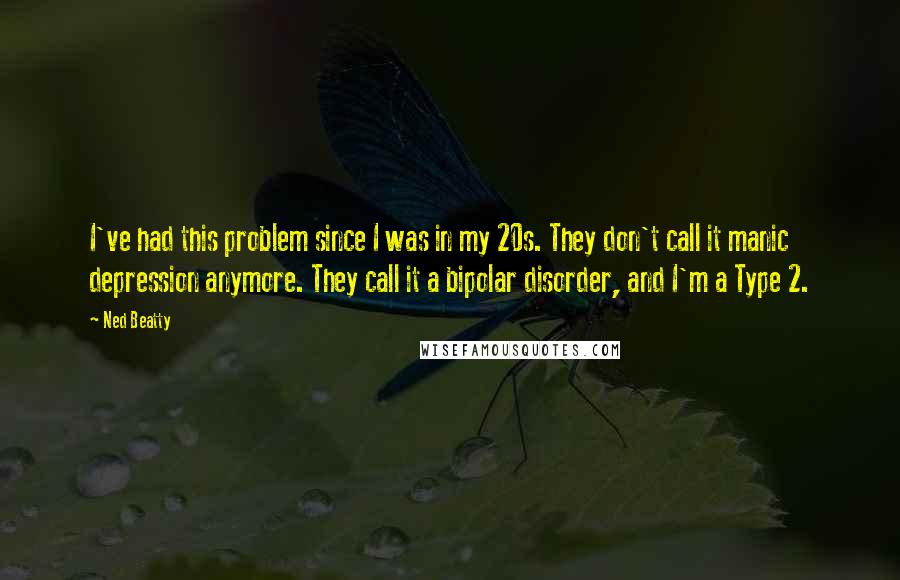 Ned Beatty Quotes: I've had this problem since I was in my 20s. They don't call it manic depression anymore. They call it a bipolar disorder, and I'm a Type 2.