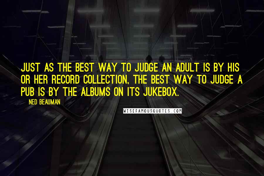 Ned Beauman Quotes: Just as the best way to judge an adult is by his or her record collection, the best way to judge a pub is by the albums on its jukebox.