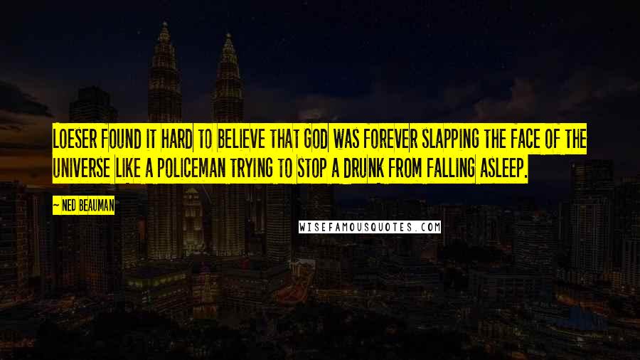 Ned Beauman Quotes: Loeser found it hard to believe that God was forever slapping the face of the universe like a policeman trying to stop a drunk from falling asleep.