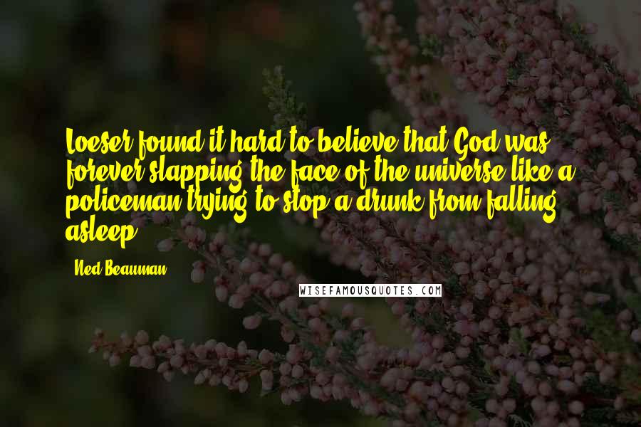 Ned Beauman Quotes: Loeser found it hard to believe that God was forever slapping the face of the universe like a policeman trying to stop a drunk from falling asleep.