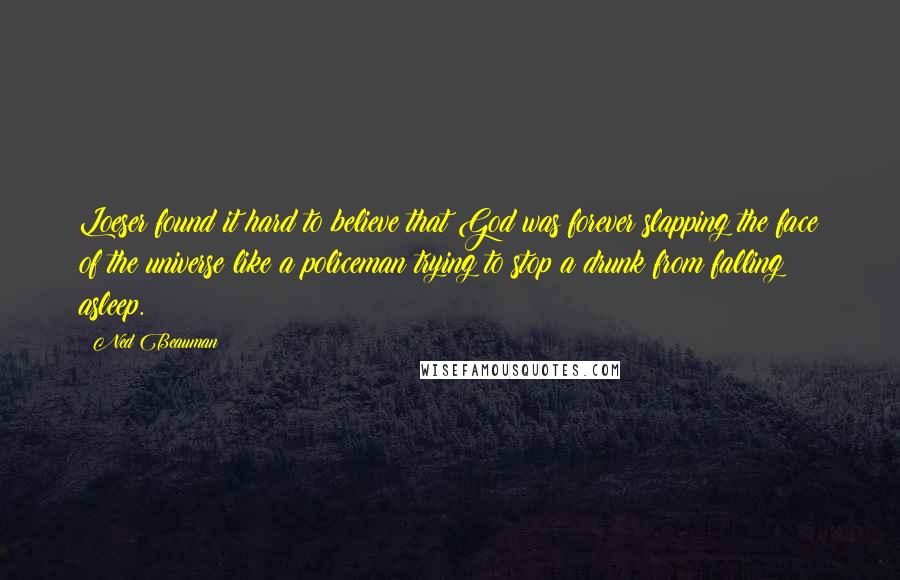 Ned Beauman Quotes: Loeser found it hard to believe that God was forever slapping the face of the universe like a policeman trying to stop a drunk from falling asleep.