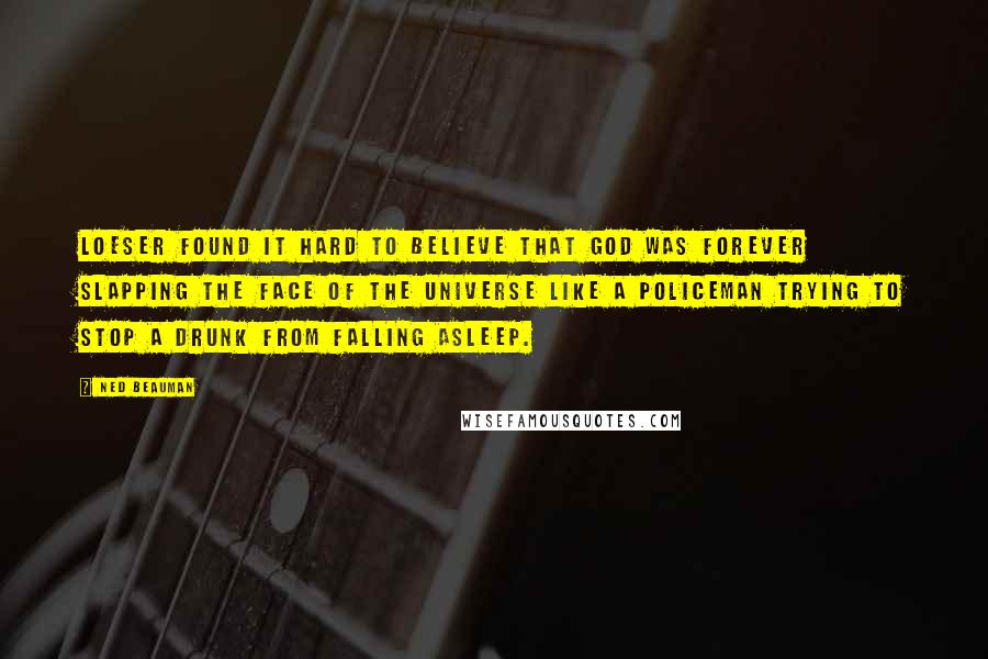 Ned Beauman Quotes: Loeser found it hard to believe that God was forever slapping the face of the universe like a policeman trying to stop a drunk from falling asleep.