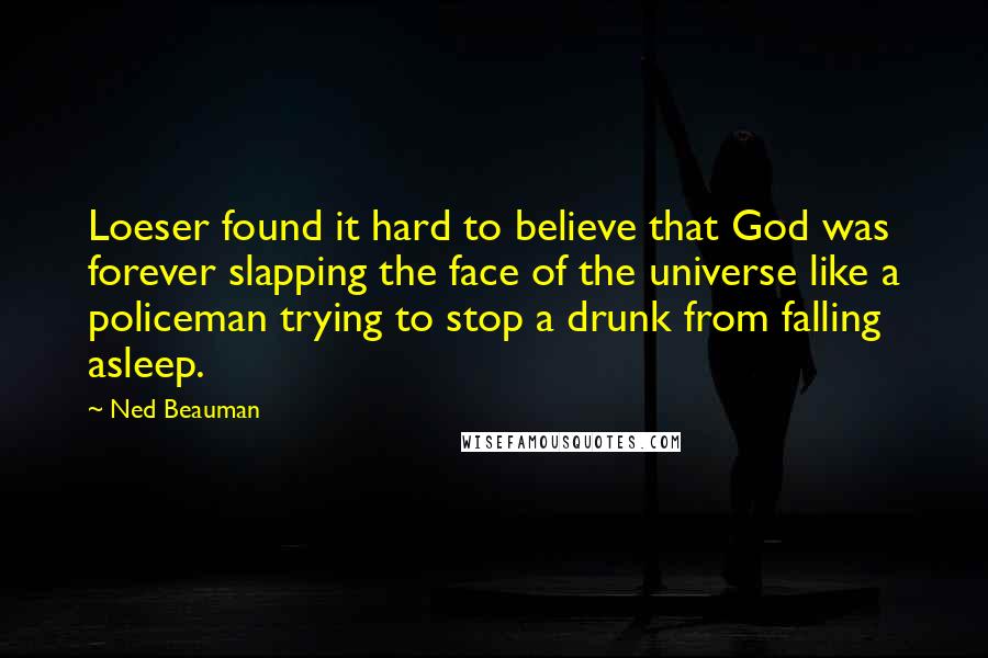 Ned Beauman Quotes: Loeser found it hard to believe that God was forever slapping the face of the universe like a policeman trying to stop a drunk from falling asleep.