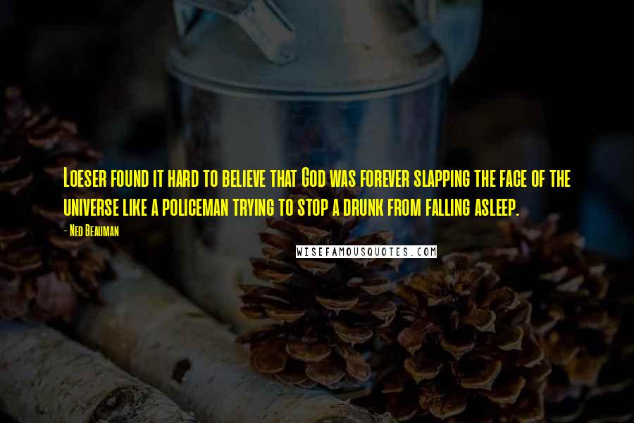 Ned Beauman Quotes: Loeser found it hard to believe that God was forever slapping the face of the universe like a policeman trying to stop a drunk from falling asleep.