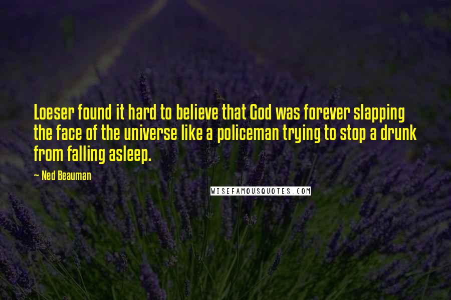 Ned Beauman Quotes: Loeser found it hard to believe that God was forever slapping the face of the universe like a policeman trying to stop a drunk from falling asleep.
