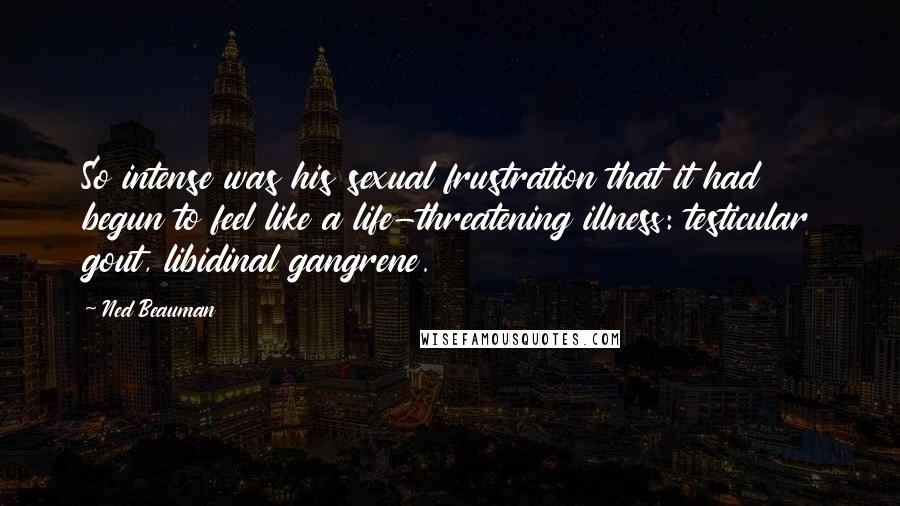 Ned Beauman Quotes: So intense was his sexual frustration that it had begun to feel like a life-threatening illness: testicular gout, libidinal gangrene.