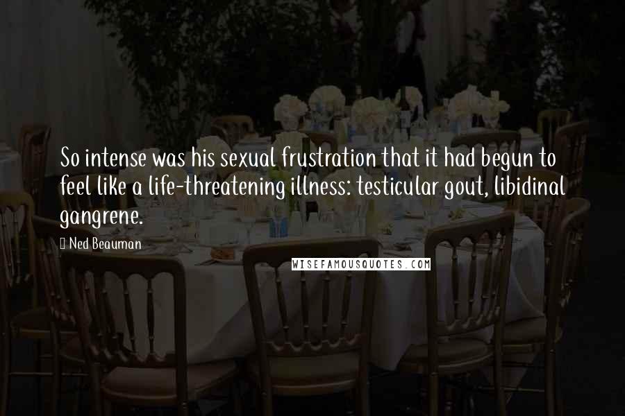 Ned Beauman Quotes: So intense was his sexual frustration that it had begun to feel like a life-threatening illness: testicular gout, libidinal gangrene.