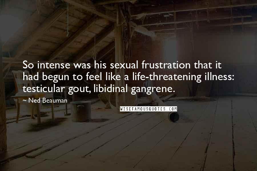 Ned Beauman Quotes: So intense was his sexual frustration that it had begun to feel like a life-threatening illness: testicular gout, libidinal gangrene.
