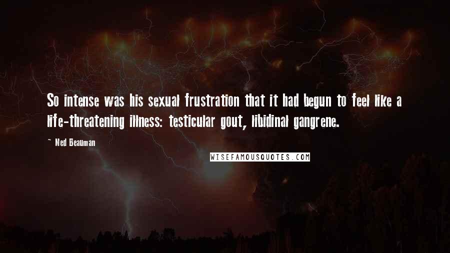 Ned Beauman Quotes: So intense was his sexual frustration that it had begun to feel like a life-threatening illness: testicular gout, libidinal gangrene.