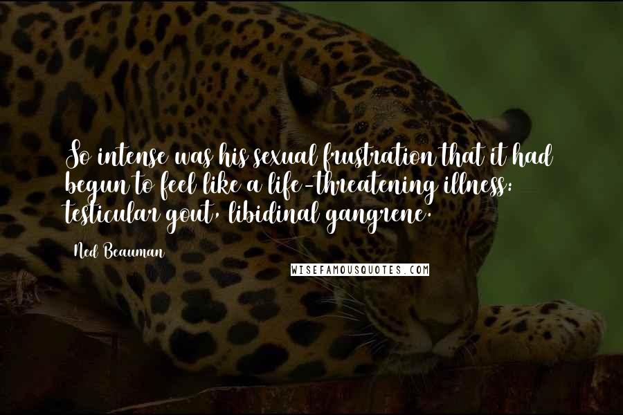 Ned Beauman Quotes: So intense was his sexual frustration that it had begun to feel like a life-threatening illness: testicular gout, libidinal gangrene.