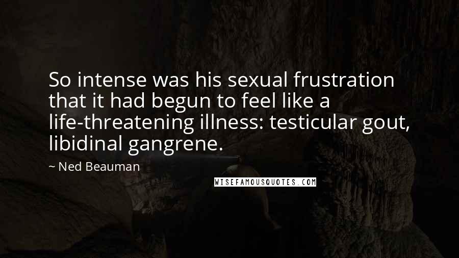 Ned Beauman Quotes: So intense was his sexual frustration that it had begun to feel like a life-threatening illness: testicular gout, libidinal gangrene.