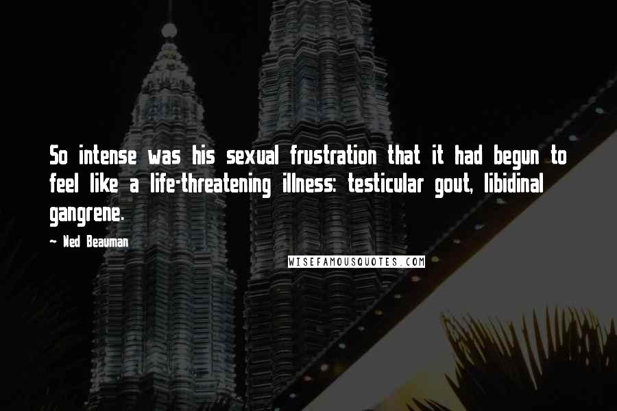 Ned Beauman Quotes: So intense was his sexual frustration that it had begun to feel like a life-threatening illness: testicular gout, libidinal gangrene.