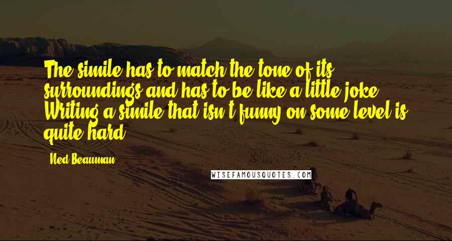 Ned Beauman Quotes: The simile has to match the tone of its surroundings and has to be like a little joke. Writing a simile that isn't funny on some level is quite hard.