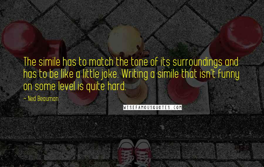 Ned Beauman Quotes: The simile has to match the tone of its surroundings and has to be like a little joke. Writing a simile that isn't funny on some level is quite hard.