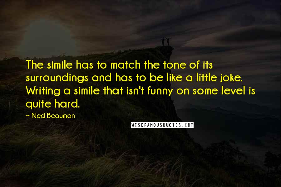Ned Beauman Quotes: The simile has to match the tone of its surroundings and has to be like a little joke. Writing a simile that isn't funny on some level is quite hard.