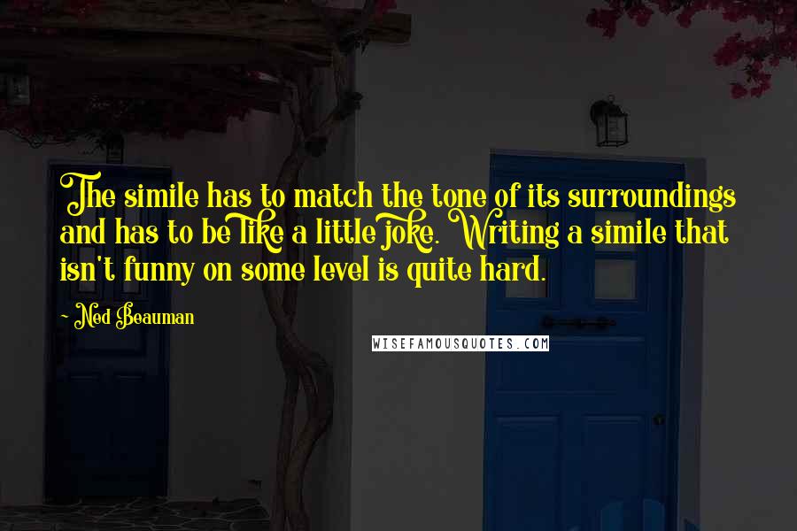 Ned Beauman Quotes: The simile has to match the tone of its surroundings and has to be like a little joke. Writing a simile that isn't funny on some level is quite hard.