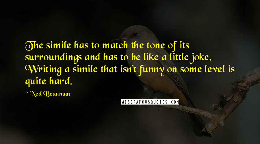 Ned Beauman Quotes: The simile has to match the tone of its surroundings and has to be like a little joke. Writing a simile that isn't funny on some level is quite hard.