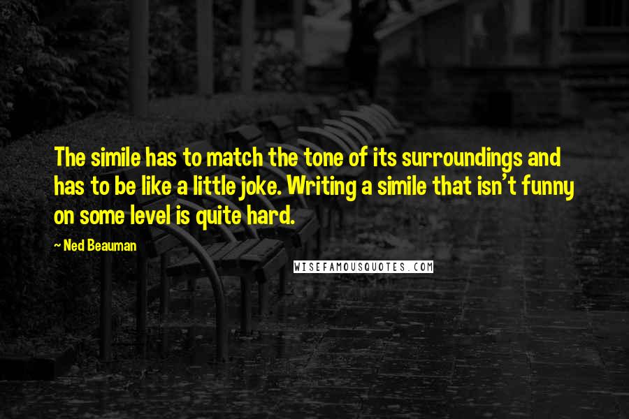 Ned Beauman Quotes: The simile has to match the tone of its surroundings and has to be like a little joke. Writing a simile that isn't funny on some level is quite hard.