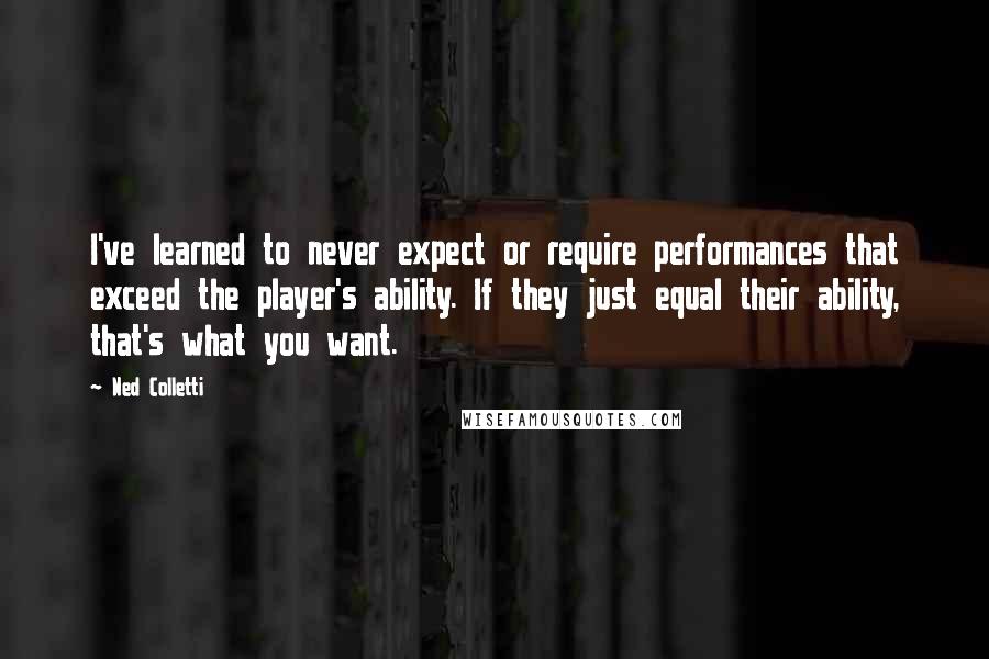 Ned Colletti Quotes: I've learned to never expect or require performances that exceed the player's ability. If they just equal their ability, that's what you want.