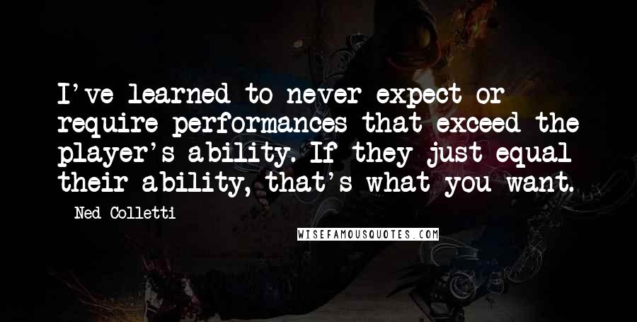 Ned Colletti Quotes: I've learned to never expect or require performances that exceed the player's ability. If they just equal their ability, that's what you want.