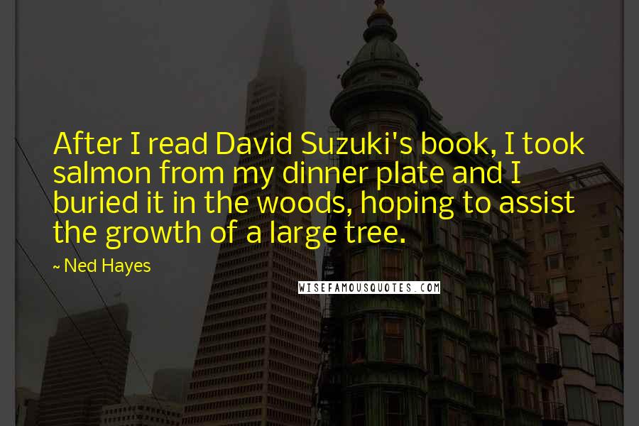 Ned Hayes Quotes: After I read David Suzuki's book, I took salmon from my dinner plate and I buried it in the woods, hoping to assist the growth of a large tree.