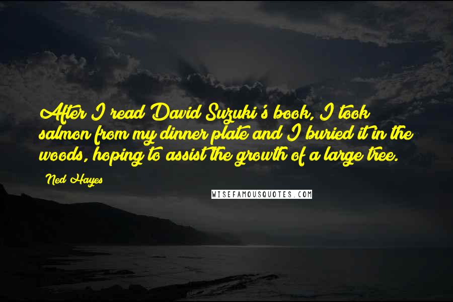 Ned Hayes Quotes: After I read David Suzuki's book, I took salmon from my dinner plate and I buried it in the woods, hoping to assist the growth of a large tree.