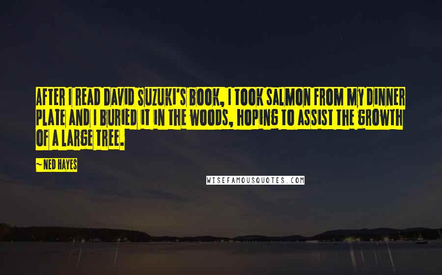 Ned Hayes Quotes: After I read David Suzuki's book, I took salmon from my dinner plate and I buried it in the woods, hoping to assist the growth of a large tree.