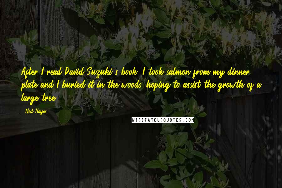 Ned Hayes Quotes: After I read David Suzuki's book, I took salmon from my dinner plate and I buried it in the woods, hoping to assist the growth of a large tree.