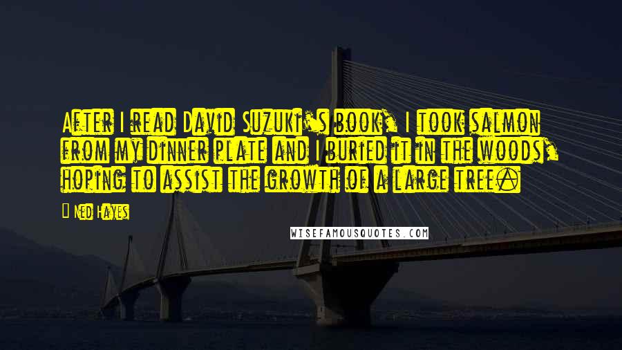Ned Hayes Quotes: After I read David Suzuki's book, I took salmon from my dinner plate and I buried it in the woods, hoping to assist the growth of a large tree.