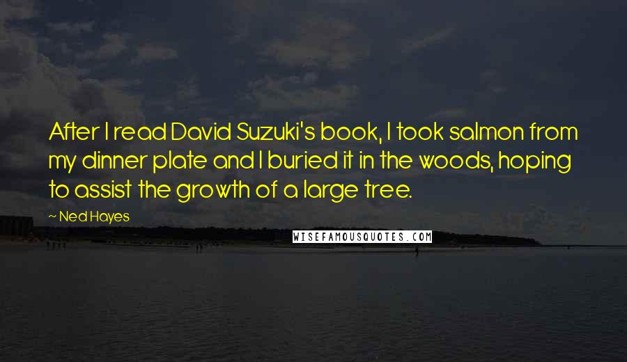 Ned Hayes Quotes: After I read David Suzuki's book, I took salmon from my dinner plate and I buried it in the woods, hoping to assist the growth of a large tree.