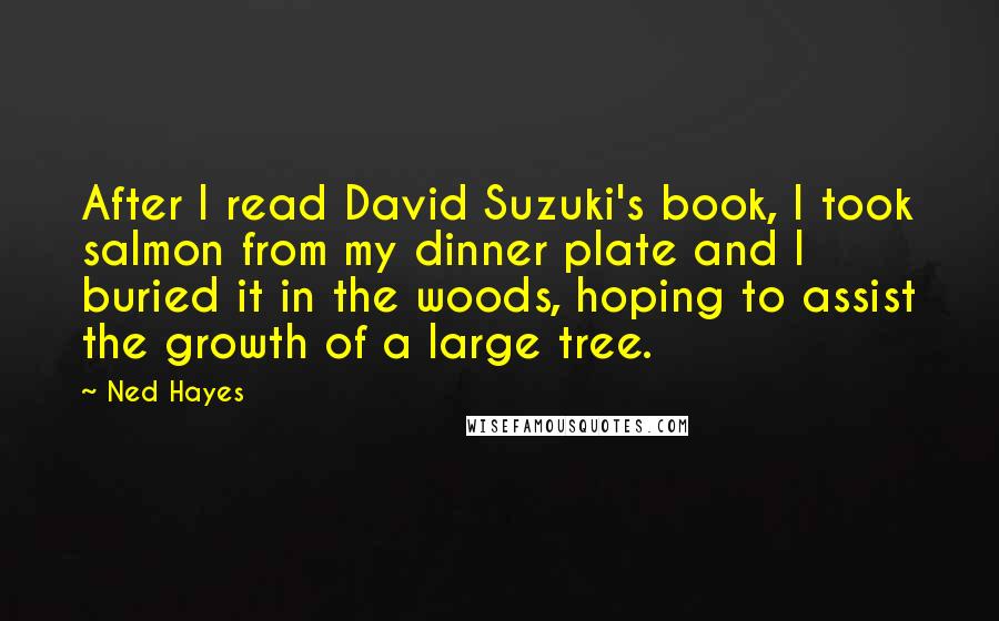 Ned Hayes Quotes: After I read David Suzuki's book, I took salmon from my dinner plate and I buried it in the woods, hoping to assist the growth of a large tree.