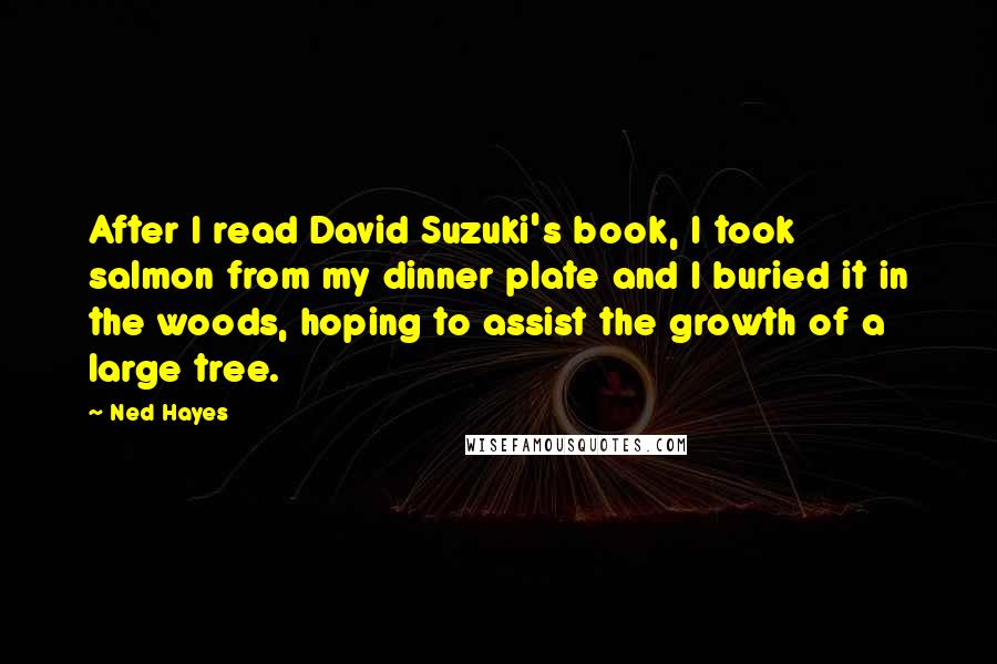 Ned Hayes Quotes: After I read David Suzuki's book, I took salmon from my dinner plate and I buried it in the woods, hoping to assist the growth of a large tree.