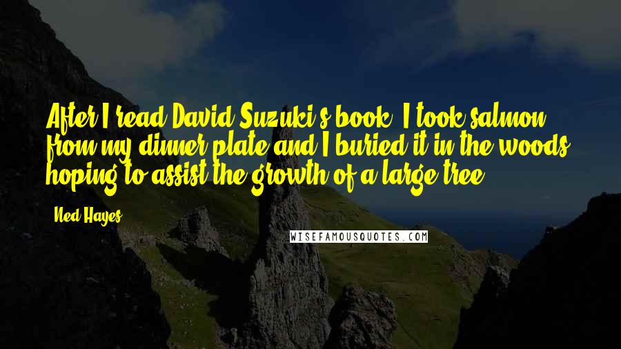 Ned Hayes Quotes: After I read David Suzuki's book, I took salmon from my dinner plate and I buried it in the woods, hoping to assist the growth of a large tree.