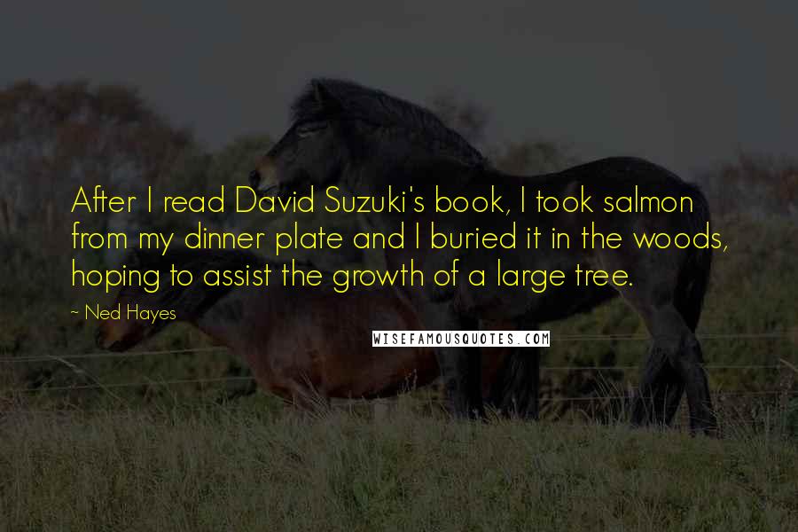 Ned Hayes Quotes: After I read David Suzuki's book, I took salmon from my dinner plate and I buried it in the woods, hoping to assist the growth of a large tree.