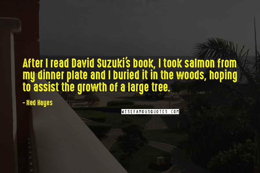 Ned Hayes Quotes: After I read David Suzuki's book, I took salmon from my dinner plate and I buried it in the woods, hoping to assist the growth of a large tree.