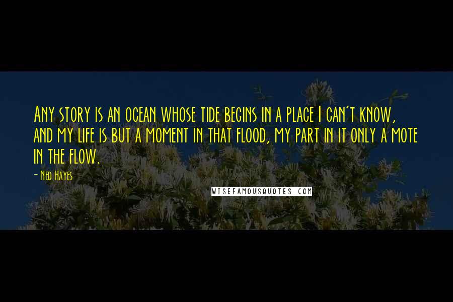 Ned Hayes Quotes: Any story is an ocean whose tide begins in a place I can't know, and my life is but a moment in that flood, my part in it only a mote in the flow.