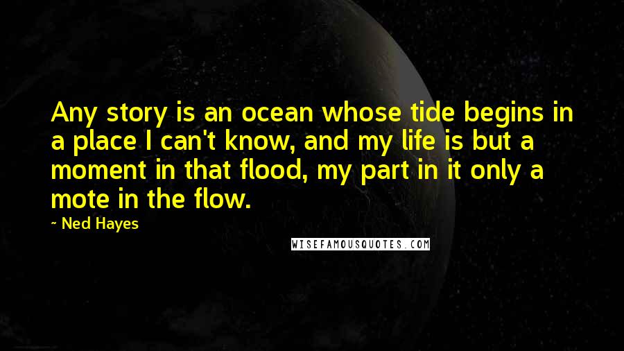 Ned Hayes Quotes: Any story is an ocean whose tide begins in a place I can't know, and my life is but a moment in that flood, my part in it only a mote in the flow.