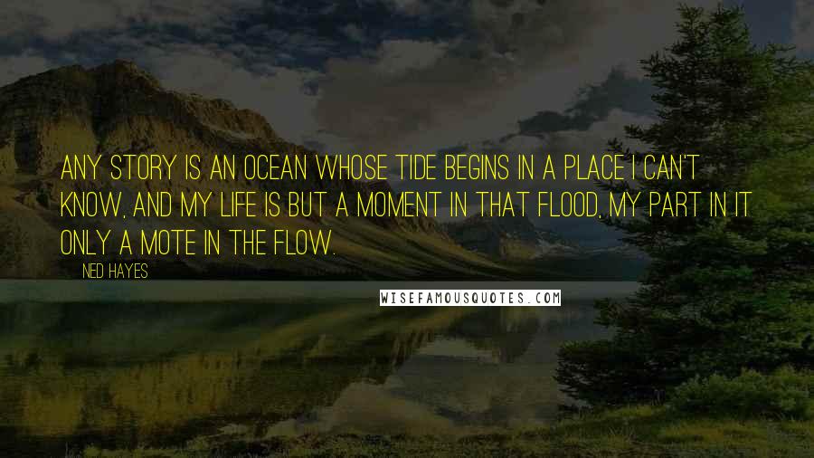 Ned Hayes Quotes: Any story is an ocean whose tide begins in a place I can't know, and my life is but a moment in that flood, my part in it only a mote in the flow.