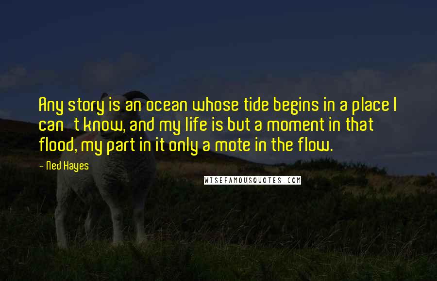 Ned Hayes Quotes: Any story is an ocean whose tide begins in a place I can't know, and my life is but a moment in that flood, my part in it only a mote in the flow.