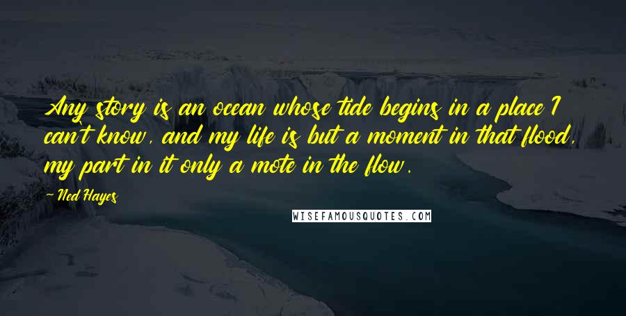 Ned Hayes Quotes: Any story is an ocean whose tide begins in a place I can't know, and my life is but a moment in that flood, my part in it only a mote in the flow.