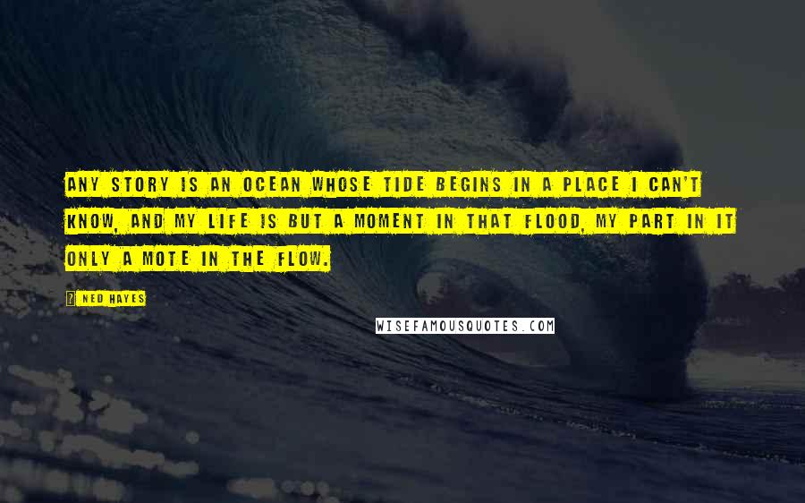 Ned Hayes Quotes: Any story is an ocean whose tide begins in a place I can't know, and my life is but a moment in that flood, my part in it only a mote in the flow.