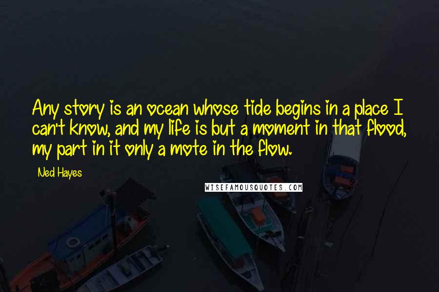 Ned Hayes Quotes: Any story is an ocean whose tide begins in a place I can't know, and my life is but a moment in that flood, my part in it only a mote in the flow.