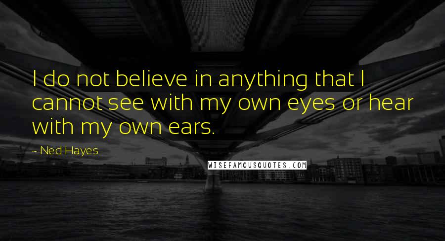 Ned Hayes Quotes: I do not believe in anything that I cannot see with my own eyes or hear with my own ears.